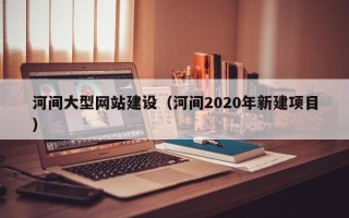 黔东南河间大型网站建设（河间2020年新建项目）