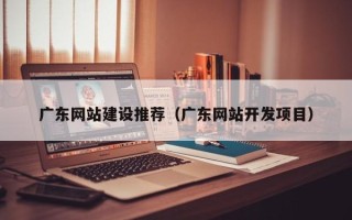 黔东南广东网站建设推荐（广东网站开发项目）