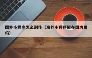 黔东南国外小程序怎么制作（海外小程序能在国内用吗）