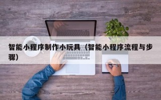 黔东南智能小程序制作小玩具（智能小程序流程与步骤）