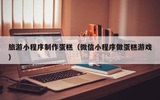 黔东南旅游小程序制作蛋糕（微信小程序做蛋糕游戏）